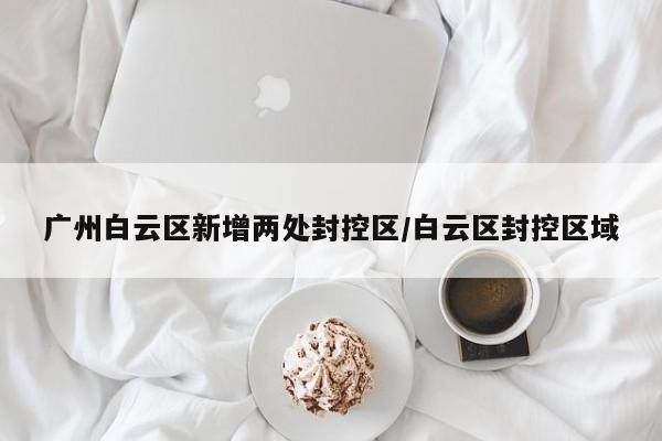 广州白云区新增两处封控区/白云区封控区域