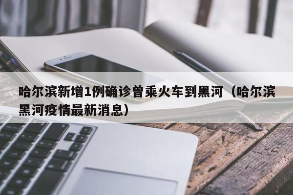 哈尔滨新增1例确诊曾乘火车到黑河（哈尔滨黑河疫情最新消息）