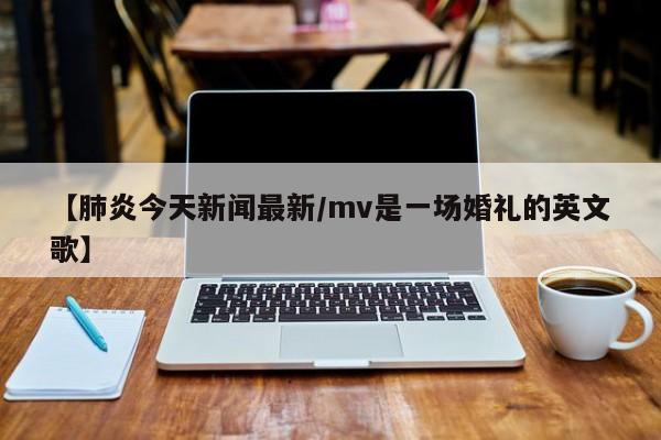 【肺炎今天新闻最新/mv是一场婚礼的英文歌】