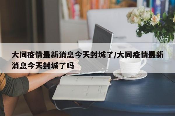 大同疫情最新消息今天封城了/大同疫情最新消息今天封城了吗