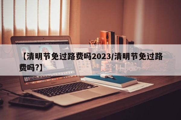 【清明节免过路费吗2023/清明节免过路费吗?】