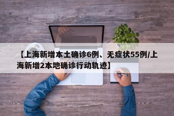 【上海新增本土确诊6例、无症状55例/上海新增2本地确诊行动轨迹】