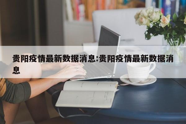 贵阳疫情最新数据消息:贵阳疫情最新数据消息