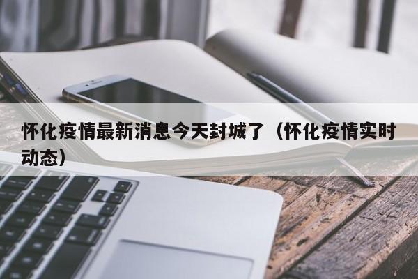 怀化疫情最新消息今天封城了（怀化疫情实时动态）