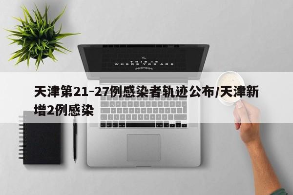 天津第21-27例感染者轨迹公布/天津新增2例感染