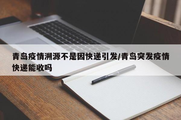 青岛疫情溯源不是因快递引发/青岛突发疫情快递能收吗