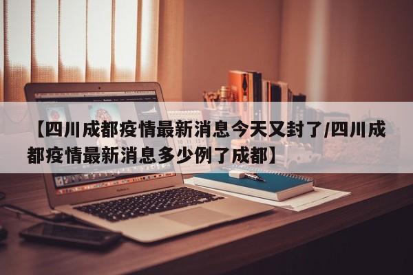 【四川成都疫情最新消息今天又封了/四川成都疫情最新消息多少例了成都】