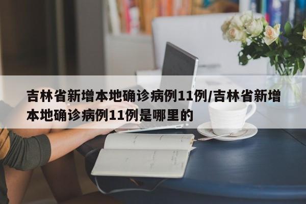 吉林省新增本地确诊病例11例/吉林省新增本地确诊病例11例是哪里的