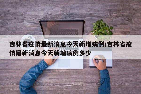 吉林省疫情最新消息今天新增病例/吉林省疫情最新消息今天新增病例多少