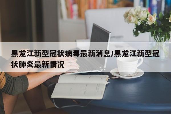 黑龙江新型冠状病毒最新消息/黑龙江新型冠状肺炎最新情况