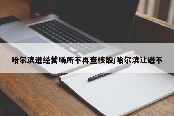 哈尔滨进经营场所不再查核酸/哈尔滨让进不