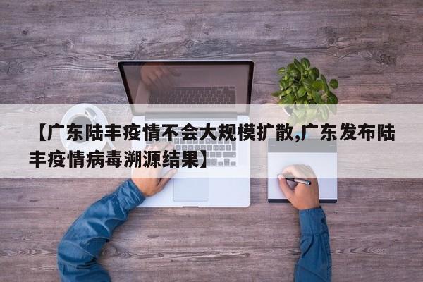 【广东陆丰疫情不会大规模扩散,广东发布陆丰疫情病毒溯源结果】