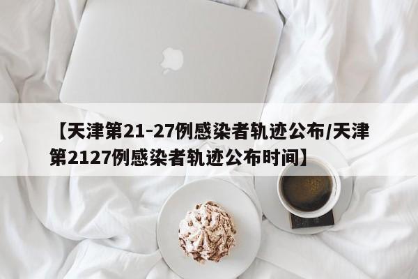 【天津第21-27例感染者轨迹公布/天津第2127例感染者轨迹公布时间】