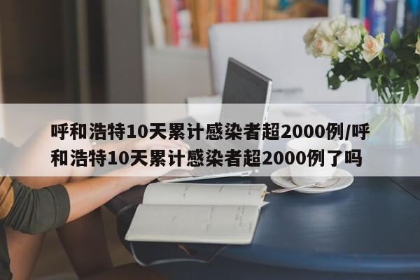 呼和浩特10天累计感染者超2000例/呼和浩特10天累计感染者超2000例了吗
