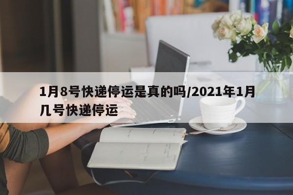 1月8号快递停运是真的吗/2021年1月几号快递停运