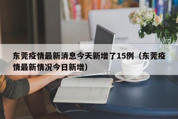 东莞疫情最新消息今天新增了15例（东莞疫情最新情况今日新增）