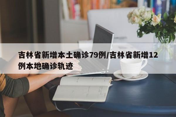 吉林省新增本土确诊79例/吉林省新增12例本地确诊轨迹
