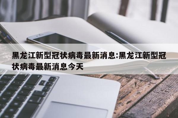 黑龙江新型冠状病毒最新消息:黑龙江新型冠状病毒最新消息今天
